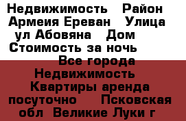 Недвижимость › Район ­ Армеия Ереван › Улица ­ ул Абовяна › Дом ­ 26 › Стоимость за ночь ­ 2 800 - Все города Недвижимость » Квартиры аренда посуточно   . Псковская обл.,Великие Луки г.